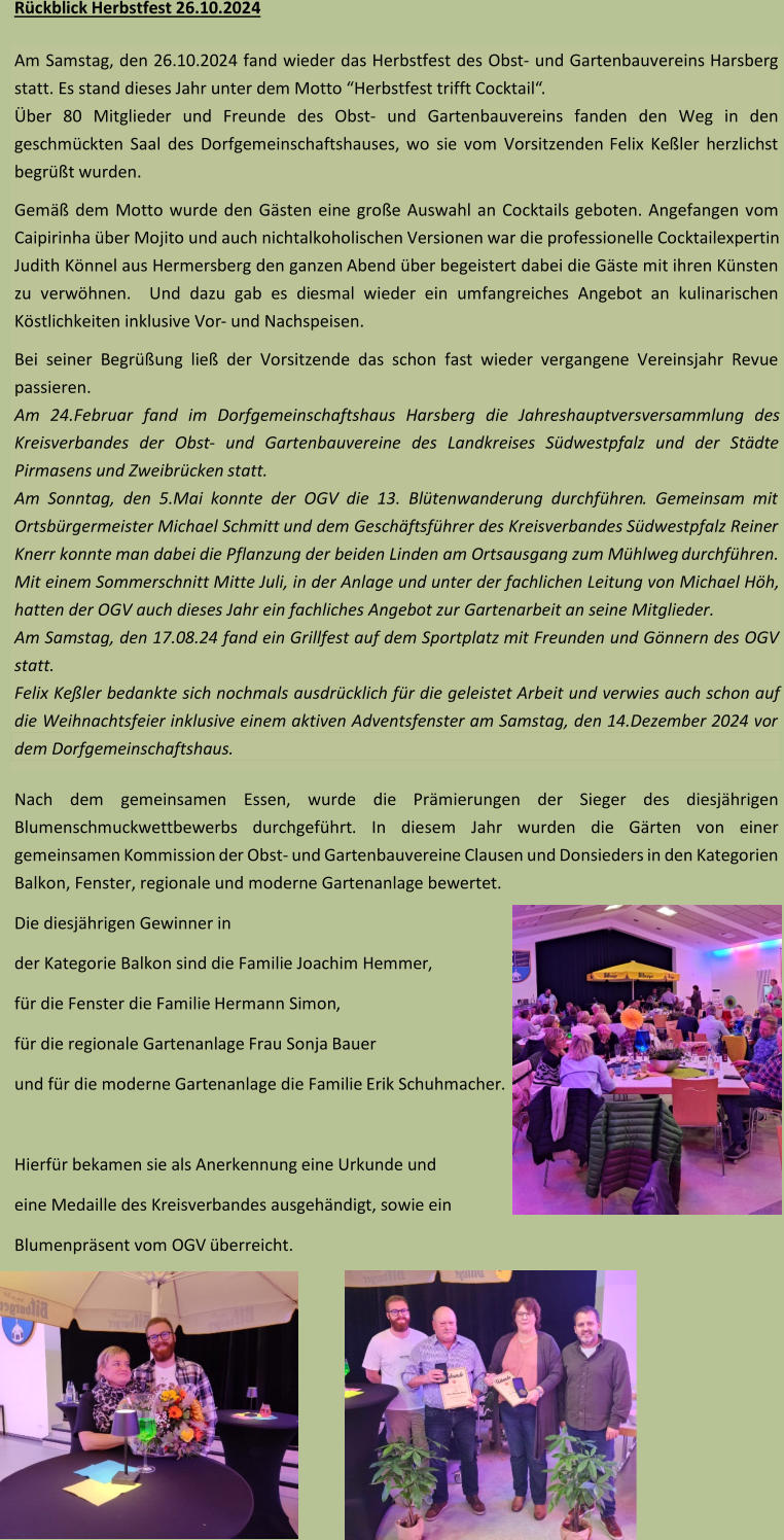 Rückblick  Herbstfest 2 6 .10.202 4 Am Samstag, den 2 6 .10.202 4 fand wieder das Herbstfest des O bst - und  G artenbauvereins Harsberg  statt. Es stand  dieses Jahr  unter dem Motto “ Herbstfest trifft Cocktail “.  Über 80 Mitglieder und Freunde des Obst - und Gartenbauvereins fanden den Weg in den  geschmückten Saal des Dorfgemeinschaftshauses, wo sie vom Vorsitzenden  Felix Keßler  herzlich st begrüßt wurden.  Gemäß dem Motto wurde den Gästen ein e große Auswahl an Cocktails geboten.  Angefangen vom  Caipirinha über Mojito und auch nichtalkoholischen Versionen war die professionelle Cocktailexpertin  Judith Könnel aus Hermersberg den ganzen Abend über begeistert dabei  die Gäste mit ihren Künsten  zu verwöhnen.  Und dazu gab es di esmal wieder ein umfangreiches Angebot  an kulinarischen  Köstlichkeiten  inklusive Vor - und Nachspeisen.  Bei seiner Begrüßung  ließ der  Vorsitzende  das schon fast wieder vergangene  Vereinsjahr Revue  passieren.  Am 2 4 .Februar fand im Dorfgemeinschaftshaus Harsberg die Jahreshauptversversammlung des  Kreisverbandes der Obst - und Gartenbauvereine des Landkreises Südwestpfalz und der Städte  Pirmasens und Zweibrücken  statt.  Am Sonntag, den 5.Mai konnte der OGV die 1 3 . Blüt enwanderung durchführen . Gemeinsam mit  Ortsbürgermeister Michael Schmitt  und  dem Geschäftsführer des Kreisverbandes Südwestpfalz Reiner Knerr konnte man d abei die Pflanzung der beiden Linden am Ortsausgang zum Mühlweg  durchführen. Mit einem Sommerschnitt M itte Juli, in der Anlage und unter der fachlichen Leitung von Michael Höh,  hatten der OGV auch dieses Jahr ein fachliches Angebot zur Gartenarbeit an seine Mitglieder. Am Samstag, den  17.08.24  fand ein  Grillfest auf dem Sportplatz mit Freunden und Gönnern des OGV  statt.  Felix Keßler bedankte sich nochmals ausdrücklich für die geleistet Arbeit und verwies auch schon auf  die Weihnachtsfeier inklusive einem aktiven Adventsfenster am  Samstag, den  14.Dezember 2024 vor  dem Dorfgemeinsch aftshaus . Nach dem  gemeinsamen Essen , wurde die Prämierungen der Sieger des diesjährigen  Blumenschmuckwettbewerbs  durchgeführt . In diesem Jahr wurden die Gärten von einer  gemeinsamen  Kommission de r Obst - und Gartenbauverein e Clausen und Donsieders in den Kategorien  Balkon, Fenster, regionale und moderne Gartenanlage bewertet. Die diesjährigen Gewinner in  der Kategorie Balkon  sind die Familie  Joachim Hemmer ,  für die Fenster die Familie Hermann Simon ,  für die regionale Gartenanlage  Frau Sonja  Bauer und für die moderne Gartenanlage die Familie  Erik Schuhmacher .  Hierfür bekamen sie a ls Anerkennung eine  Urkunde und eine  Medaille des Kreisverbandes aus ge händig t , sowie ein Blumenpräsent vom OGV überreicht.